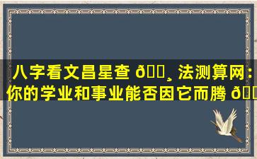 八字看文昌星查 🌸 法测算网：你的学业和事业能否因它而腾 🌵 飞